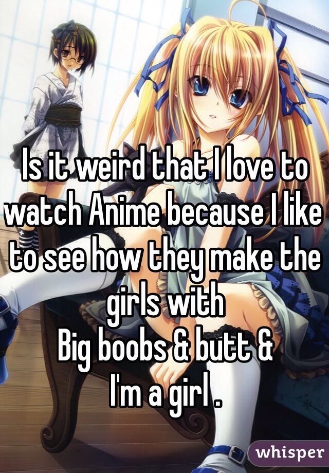 Is it weird that I love to watch Anime because I like to see how they make the girls with
Big boobs & butt & 
I'm a girl .