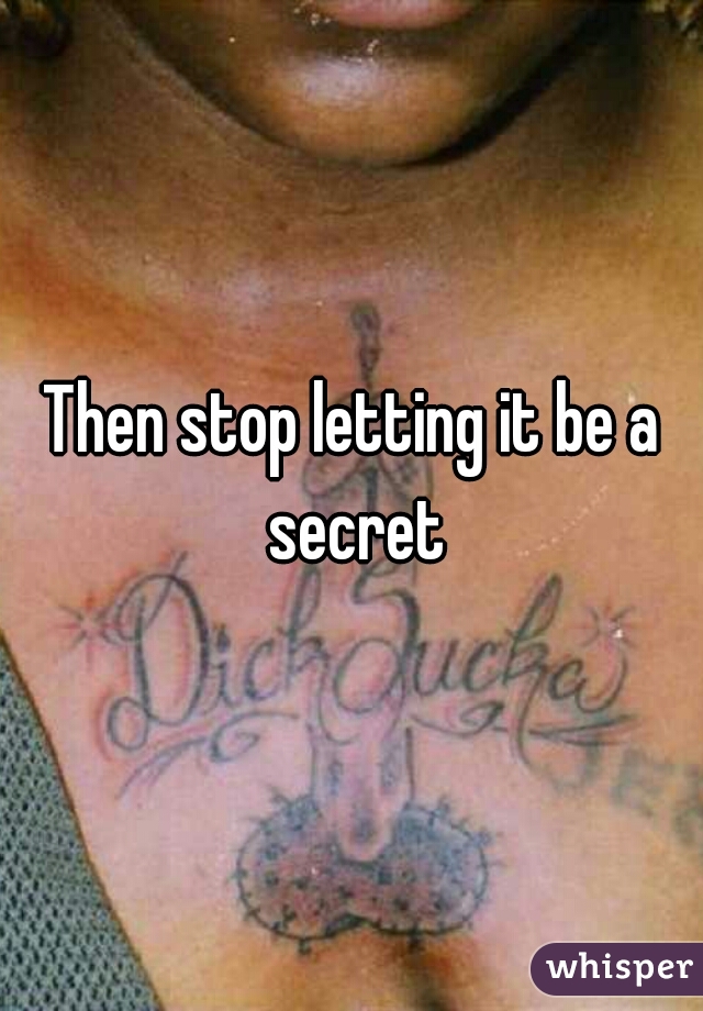 Then stop letting it be a secret