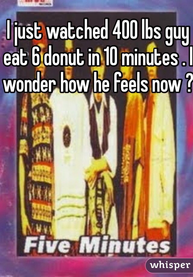 I just watched 400 lbs guy eat 6 donut in 10 minutes . I wonder how he feels now ? 