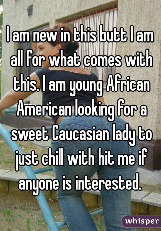 I am new in this butt I am all for what comes with this. I am young African American looking for a sweet Caucasian lady to just chill with hit me if anyone is interested. 