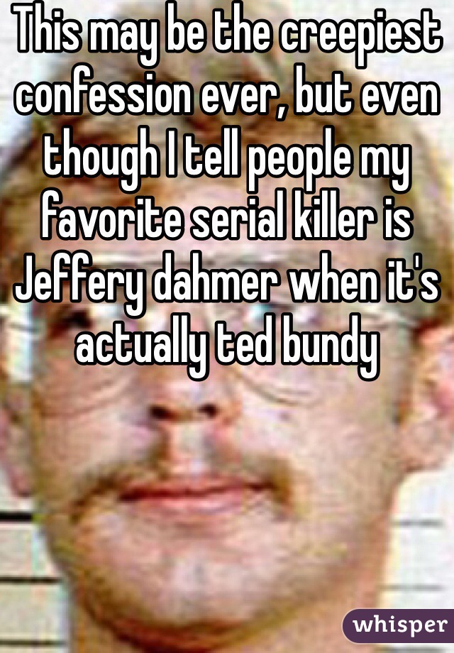 This may be the creepiest confession ever, but even though I tell people my favorite serial killer is Jeffery dahmer when it's actually ted bundy