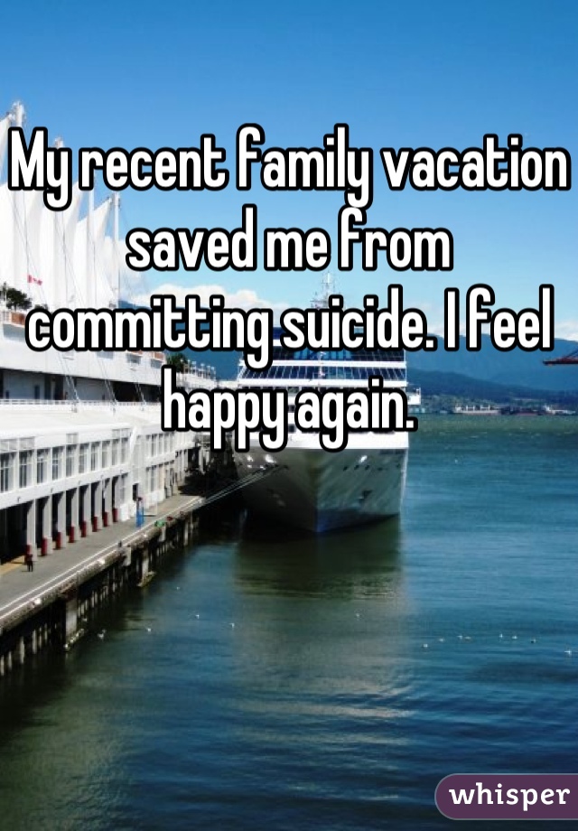 My recent family vacation saved me from committing suicide. I feel happy again.