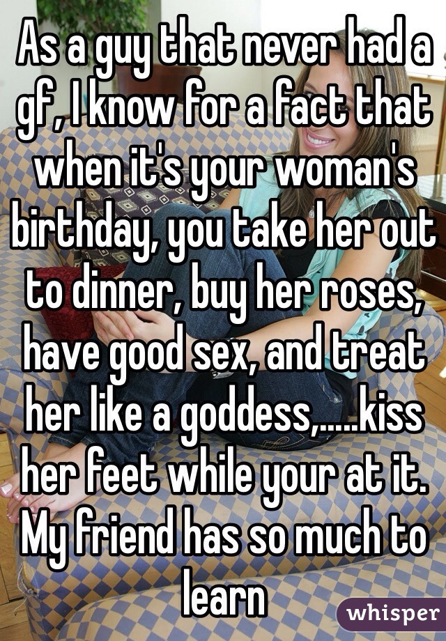 As a guy that never had a gf, I know for a fact that when it's your woman's birthday, you take her out to dinner, buy her roses, have good sex, and treat her like a goddess,.....kiss her feet while your at it. My friend has so much to learn 