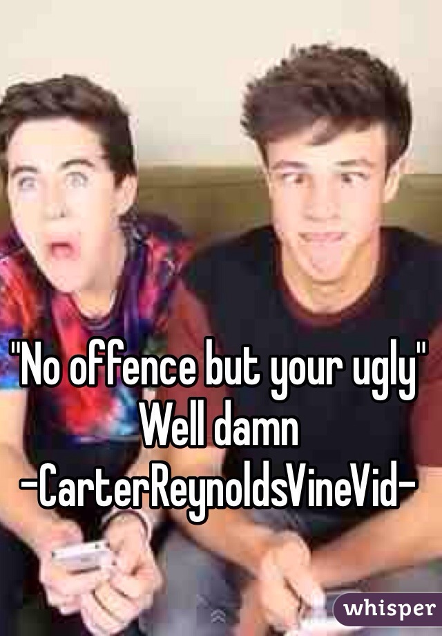 "No offence but your ugly"
Well damn 
-CarterReynoldsVineVid-