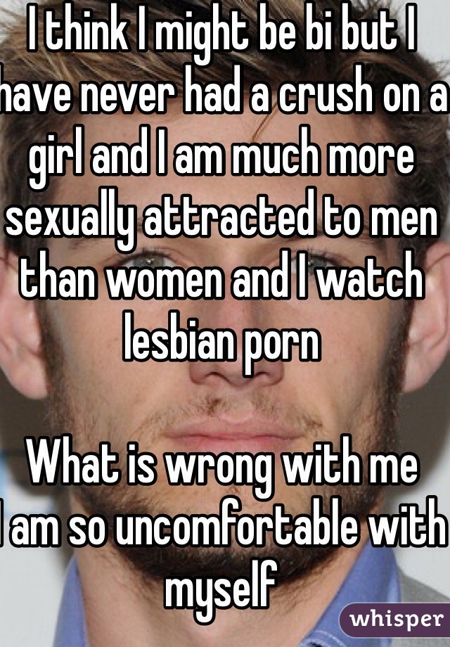 I think I might be bi but I have never had a crush on a girl and I am much more sexually attracted to men than women and I watch lesbian porn 

What is wrong with me 
I am so uncomfortable with myself
