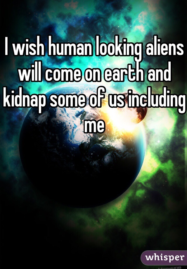 I wish human looking aliens will come on earth and kidnap some of us including me