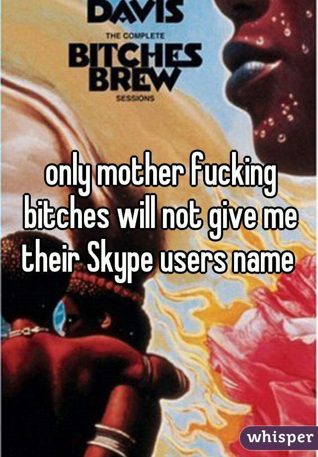  only mother fucking bitches will not give me their Skype users name 