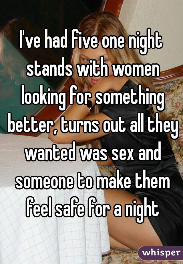 I've had five one night stands with women looking for something better, turns out all they wanted was sex and someone to make them feel safe for a night
