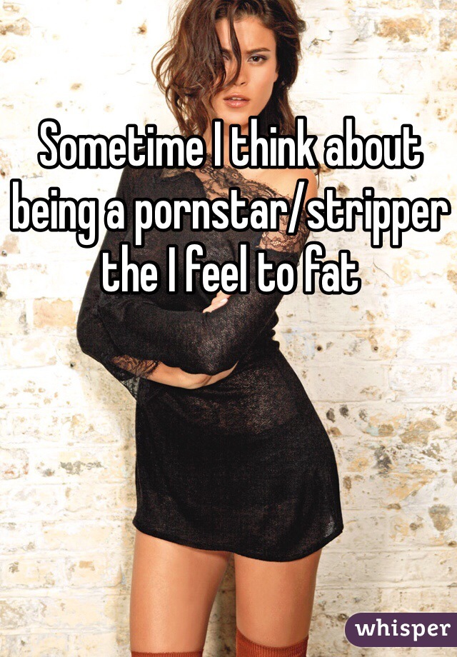 Sometime I think about being a pornstar/stripper the I feel to fat