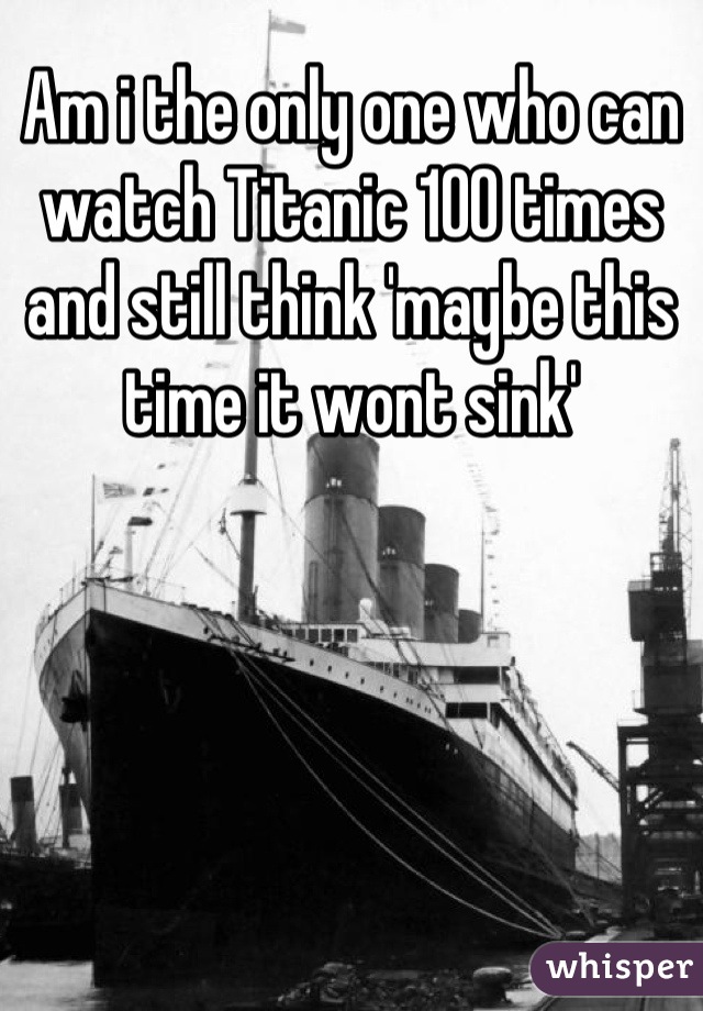 Am i the only one who can watch Titanic 100 times and still think 'maybe this time it wont sink'