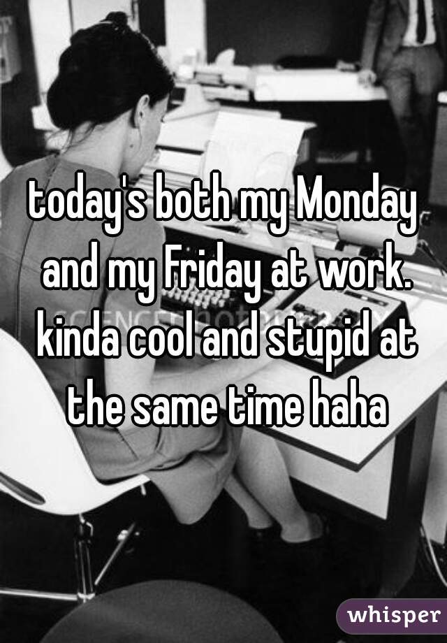 today's both my Monday and my Friday at work. kinda cool and stupid at the same time haha