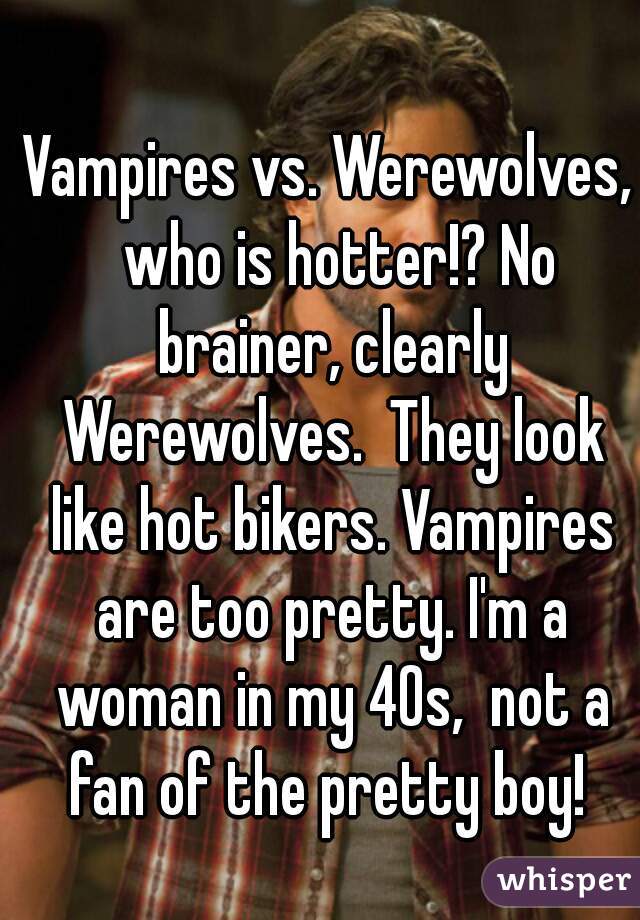 Vampires vs. Werewolves,  who is hotter!? No brainer, clearly Werewolves.  They look like hot bikers. Vampires are too pretty. I'm a woman in my 40s,  not a fan of the pretty boy! 