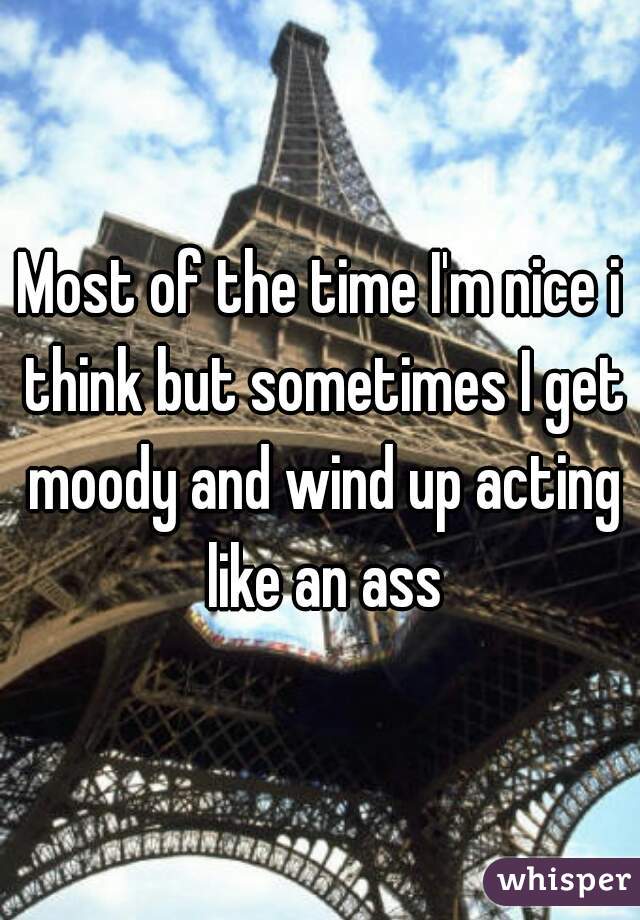 Most of the time I'm nice i think but sometimes I get moody and wind up acting like an ass