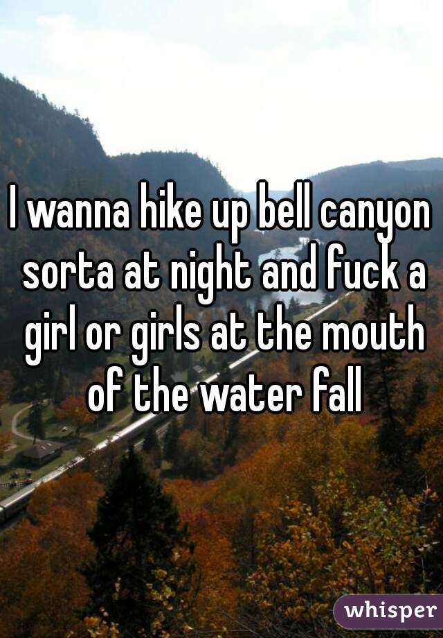 I wanna hike up bell canyon sorta at night and fuck a girl or girls at the mouth of the water fall