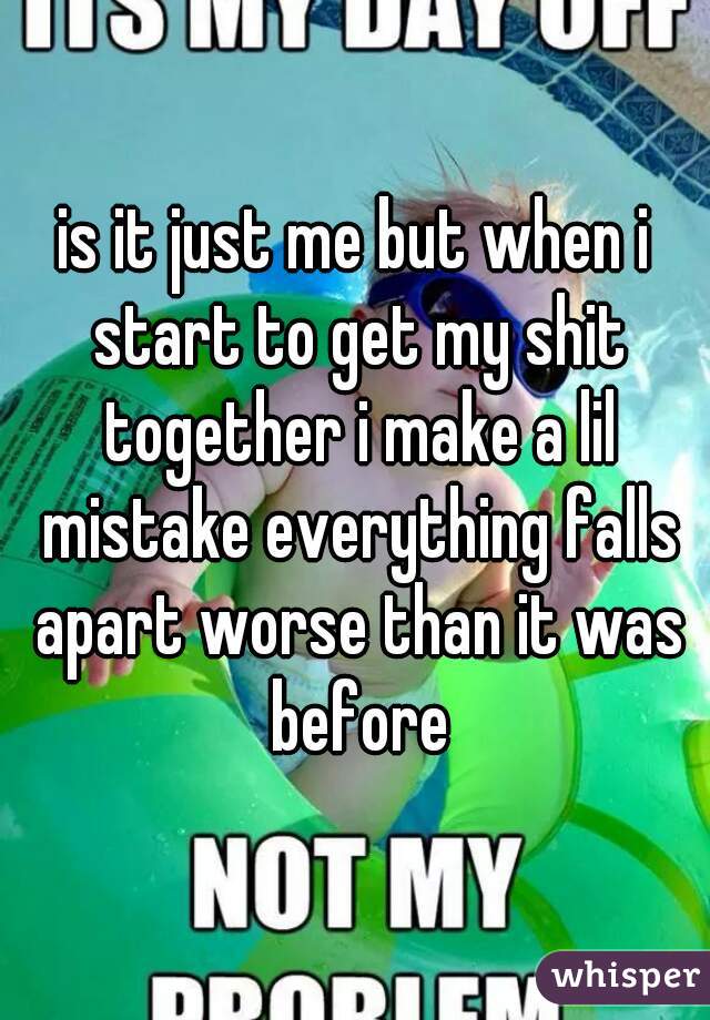 is it just me but when i start to get my shit together i make a lil mistake everything falls apart worse than it was before