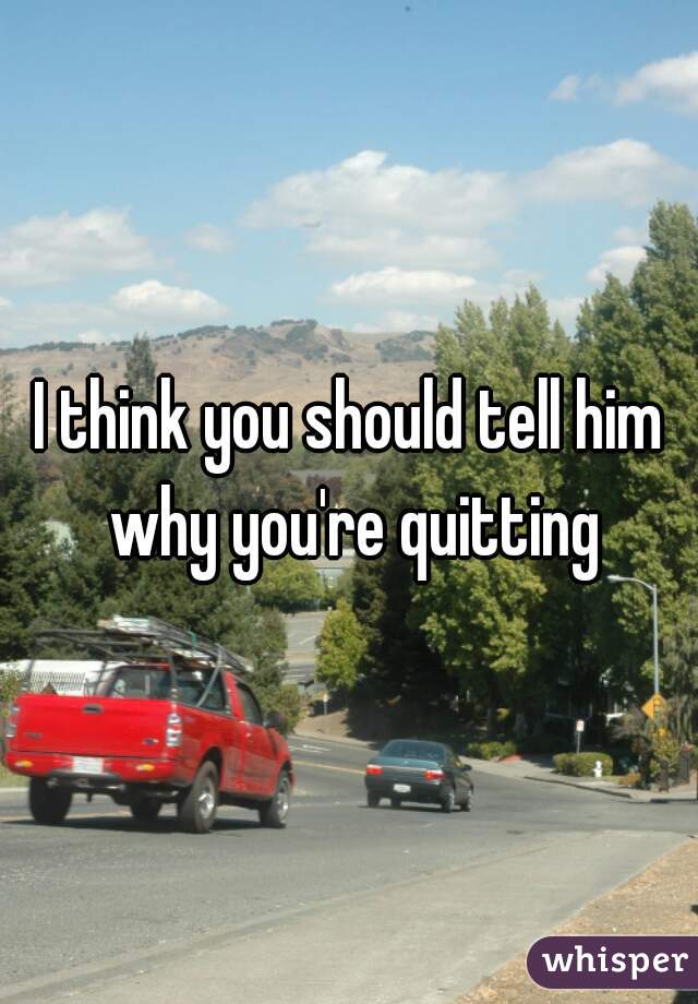 I think you should tell him why you're quitting