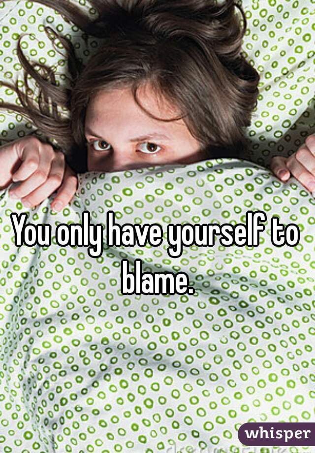 You only have yourself to blame.