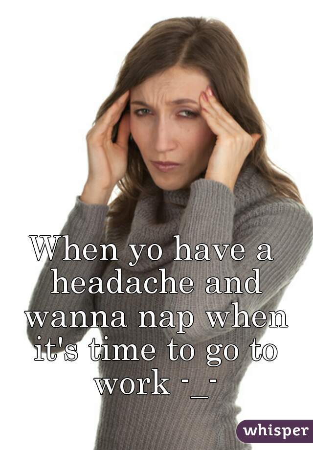 When yo have a headache and wanna nap when it's time to go to work -_-