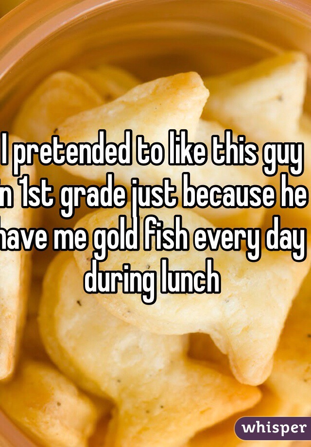 I pretended to like this guy in 1st grade just because he have me gold fish every day during lunch