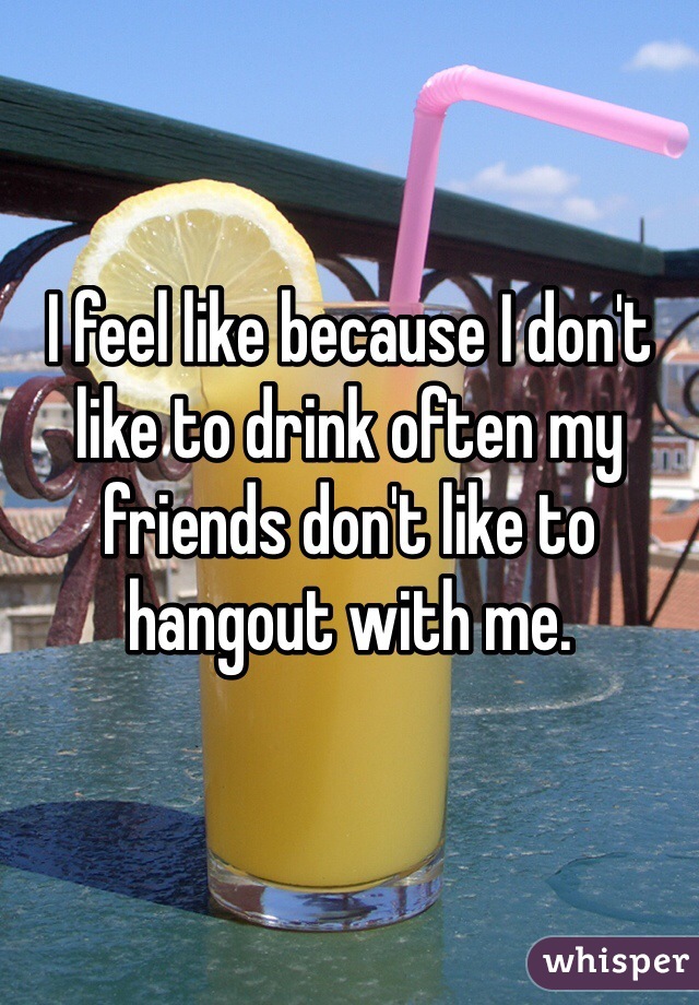 I feel like because I don't like to drink often my friends don't like to hangout with me. 