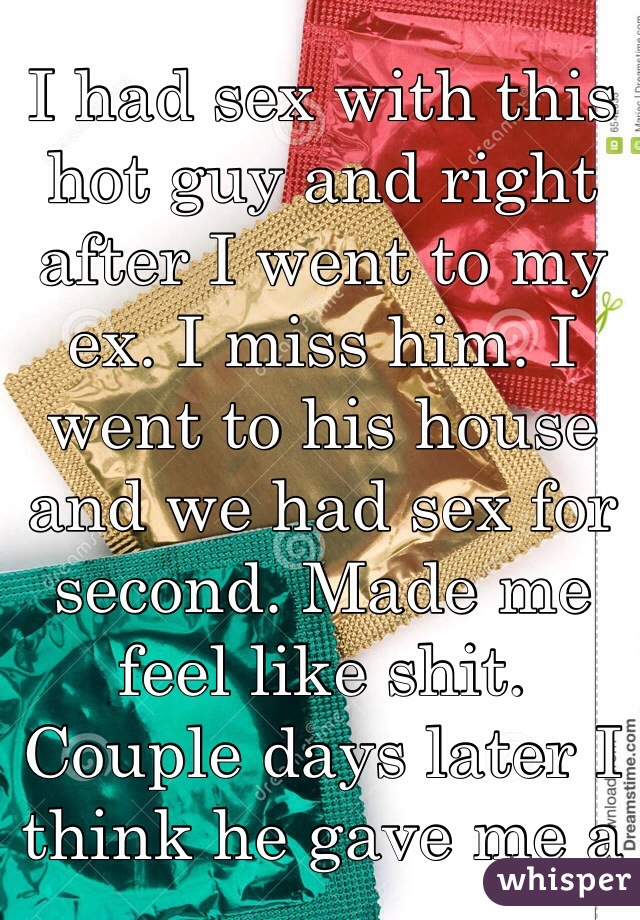 I had sex with this hot guy and right after I went to my ex. I miss him. I went to his house and we had sex for second. Made me feel like shit. Couple days later I think he gave me a STD! We never used condoms. The first guy I did but not my ex. 