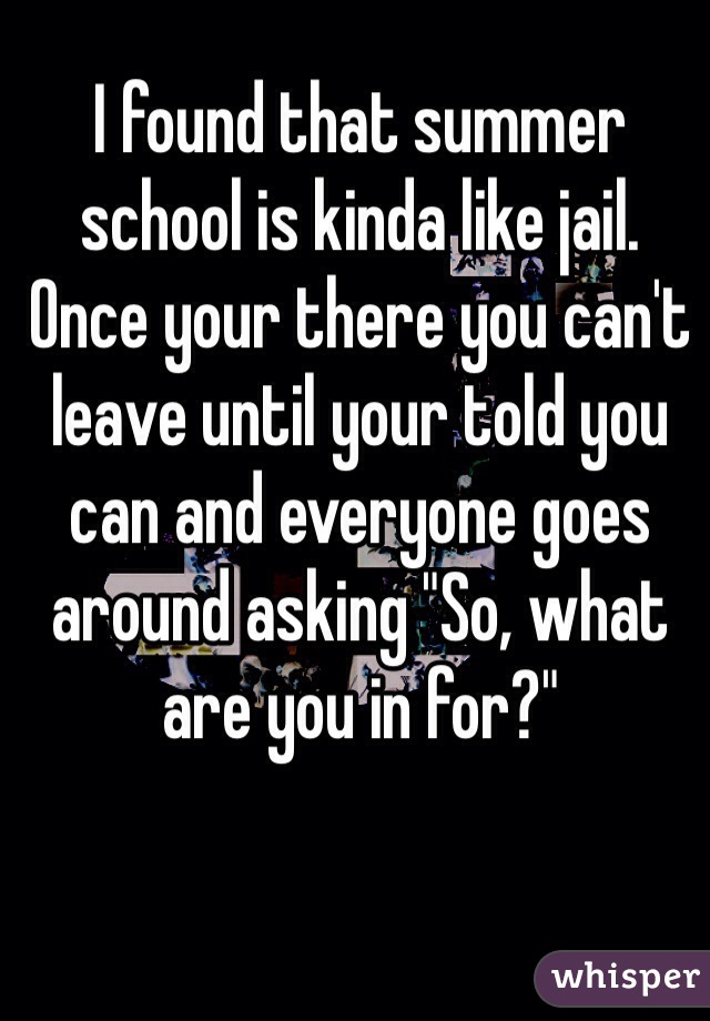 I found that summer school is kinda like jail. 
Once your there you can't leave until your told you can and everyone goes around asking "So, what are you in for?"