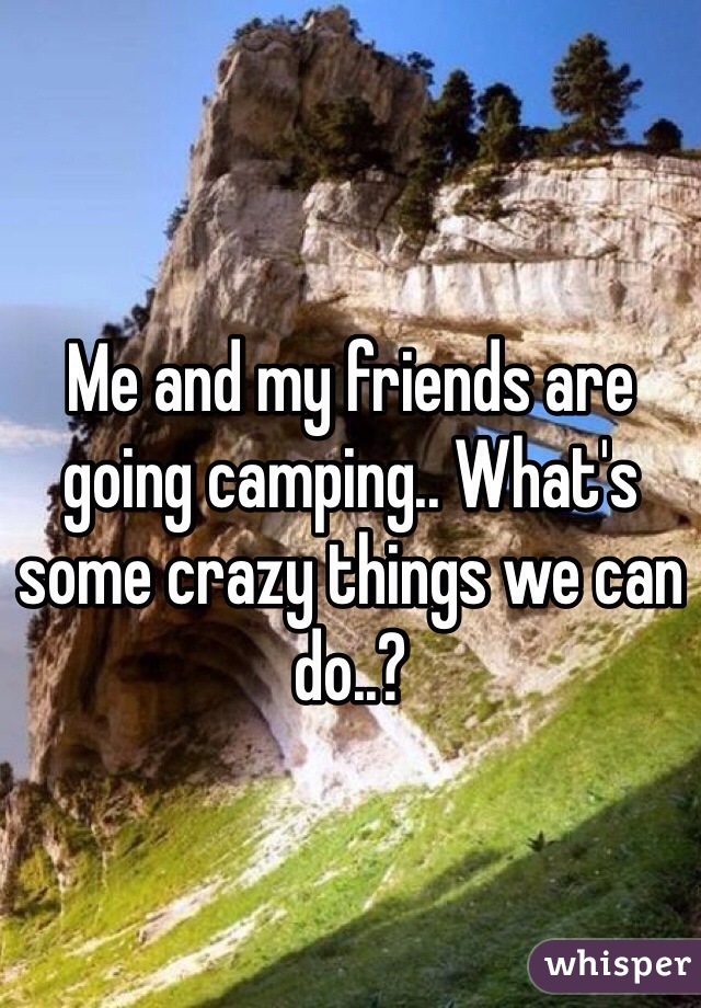 Me and my friends are going camping.. What's some crazy things we can do..?