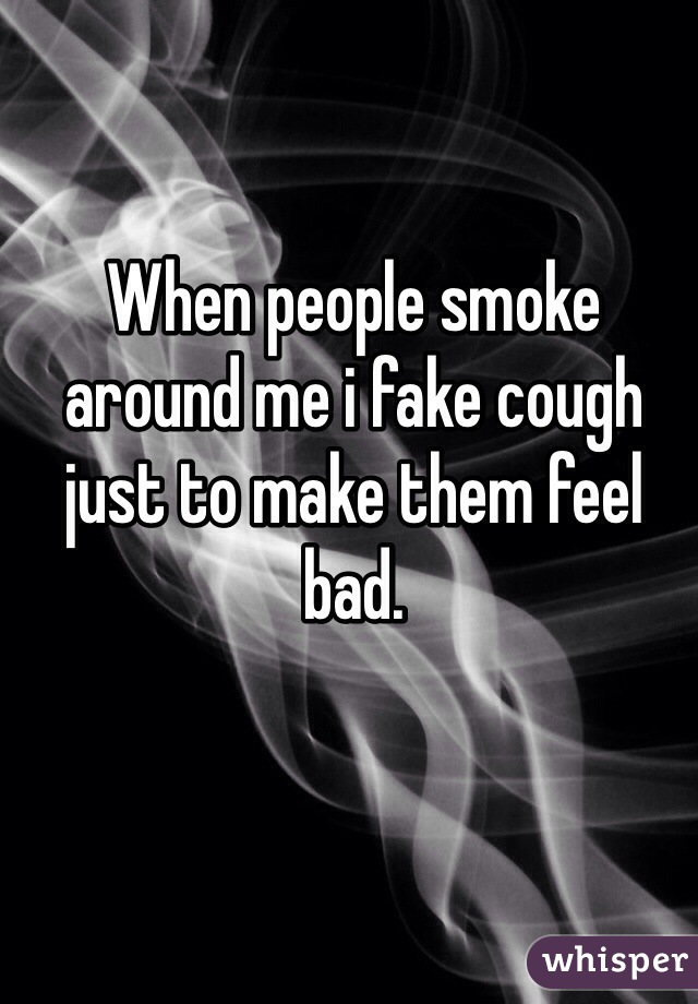 When people smoke around me i fake cough just to make them feel bad.
