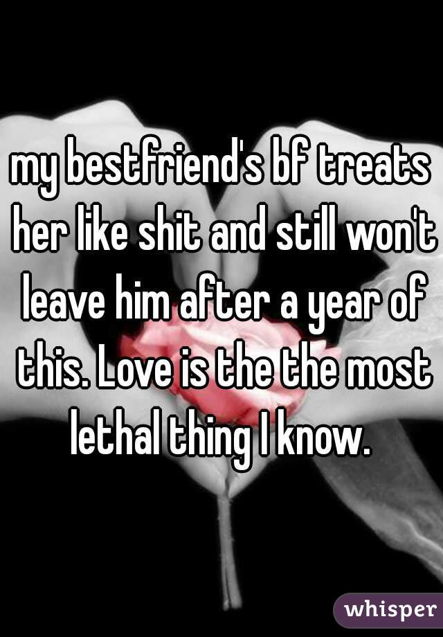 my bestfriend's bf treats her like shit and still won't leave him after a year of this. Love is the the most lethal thing I know. 