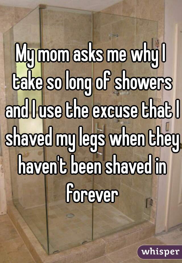 My mom asks me why I take so long of showers and I use the excuse that I shaved my legs when they haven't been shaved in forever