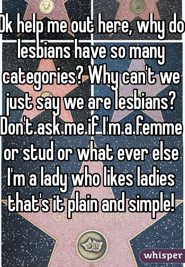 Ok help me out here, why do lesbians have so many categories? Why can't we just say we are lesbians? Don't ask me if I'm a femme or stud or what ever else I'm a lady who likes ladies that's it plain and simple! 