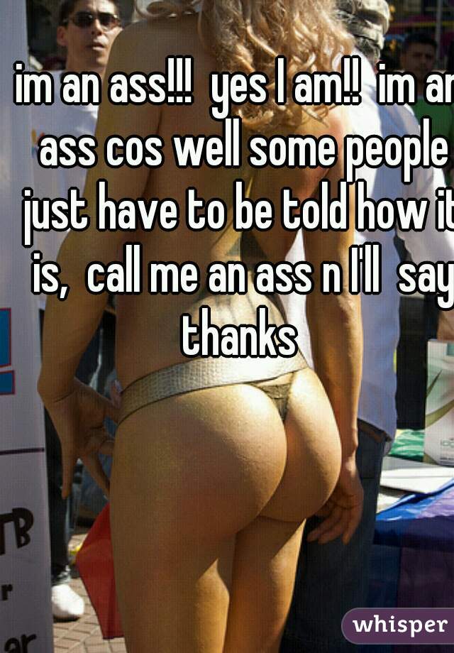 im an ass!!!  yes I am!!  im an ass cos well some people just have to be told how it is,  call me an ass n I'll  say thanks 