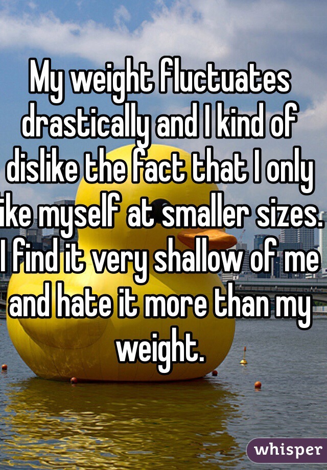 My weight fluctuates drastically and I kind of dislike the fact that I only like myself at smaller sizes. I find it very shallow of me and hate it more than my weight.