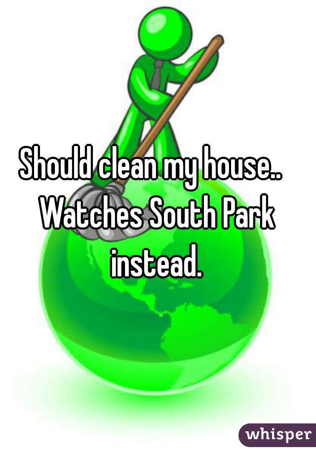 Should clean my house..  


Watches South Park instead. 