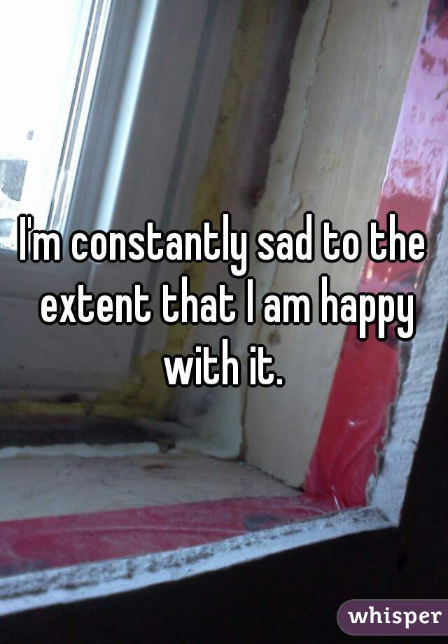 I'm constantly sad to the extent that I am happy with it. 
