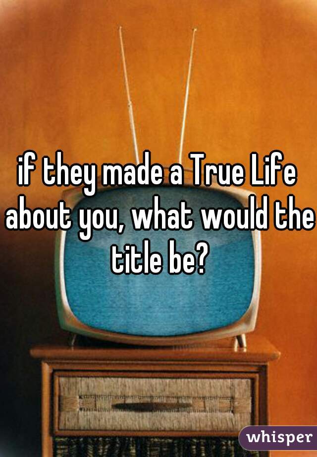if they made a True Life about you, what would the title be?