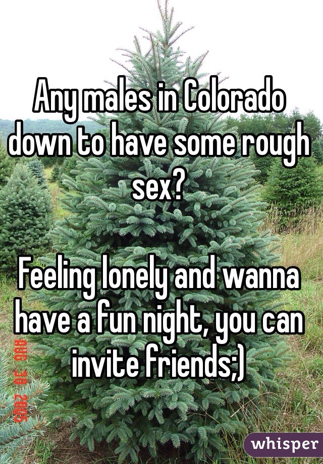 Any males in Colorado down to have some rough sex? 

Feeling lonely and wanna have a fun night, you can invite friends;)