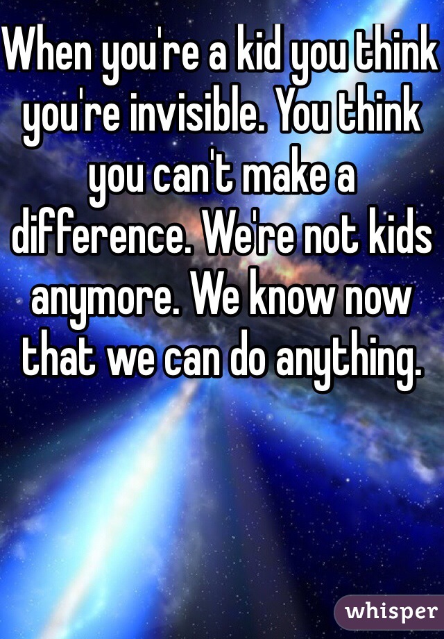 When you're a kid you think you're invisible. You think you can't make a difference. We're not kids anymore. We know now that we can do anything. 
