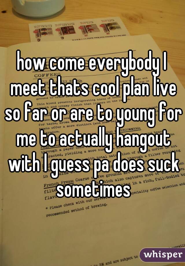 how come everybody I meet thats cool plan live so far or are to young for me to actually hangout with I guess pa does suck sometimes