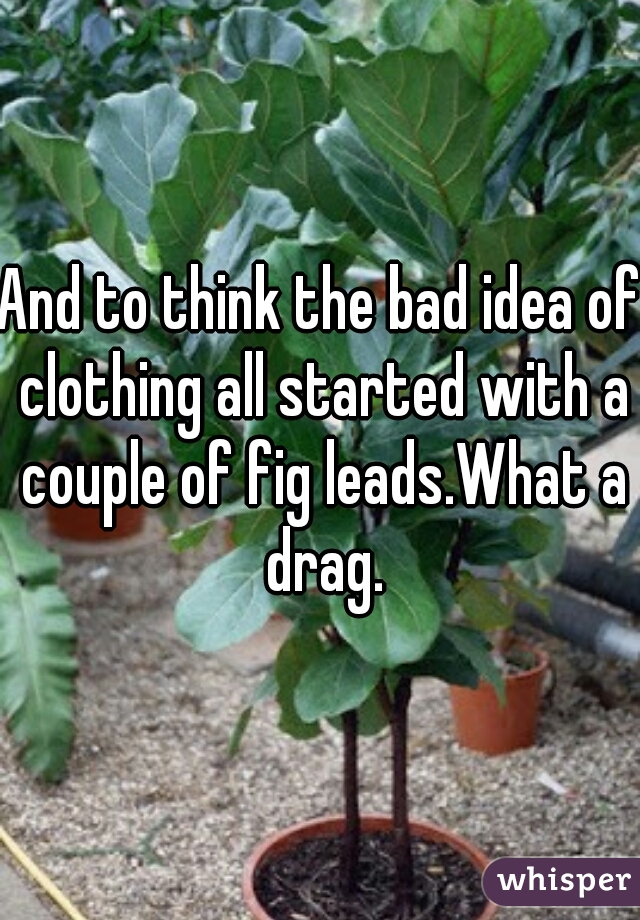 And to think the bad idea of clothing all started with a couple of fig leads.What a drag.