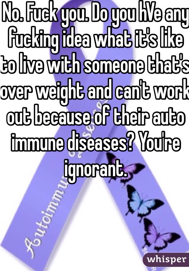 No. Fuck you. Do you hVe any fucking idea what it's like to live with someone that's over weight and can't work out because of their auto immune diseases? You're ignorant. 