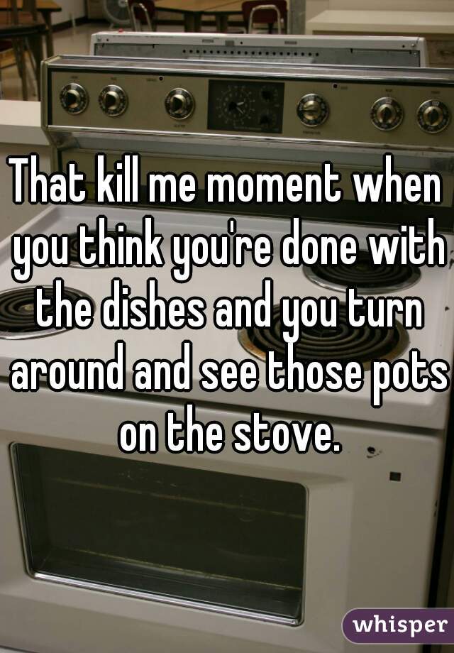 That kill me moment when you think you're done with the dishes and you turn around and see those pots on the stove.