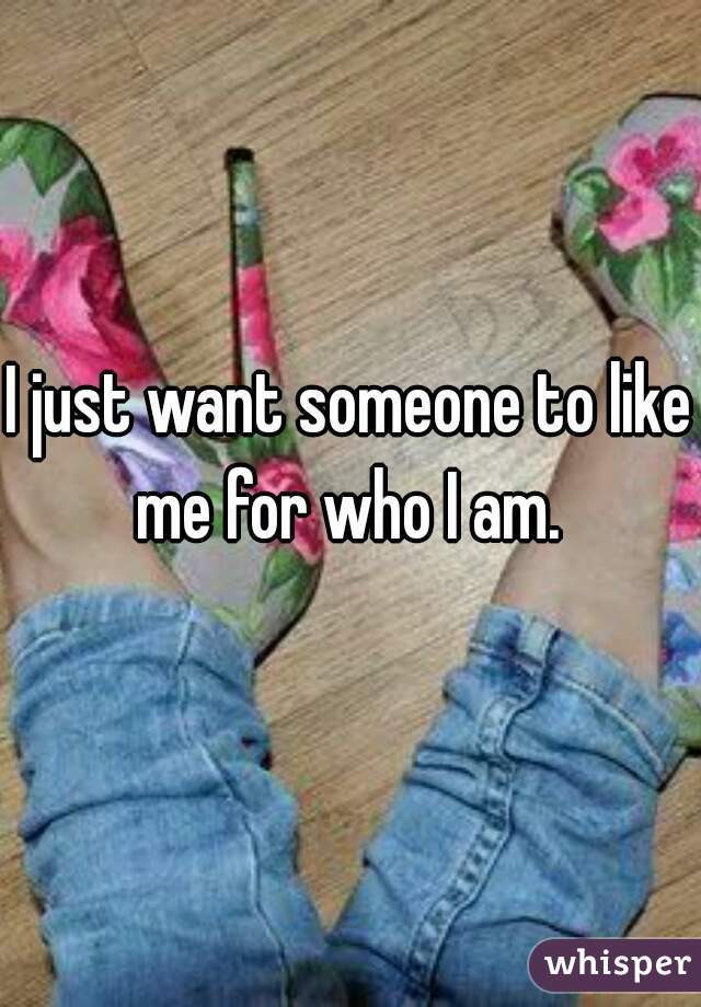 I just want someone to like me for who I am. 
