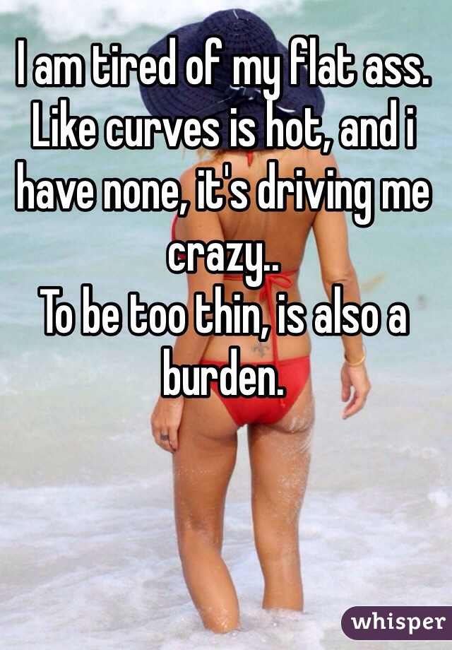 I am tired of my flat ass. Like curves is hot, and i have none, it's driving me crazy.. 
To be too thin, is also a burden. 