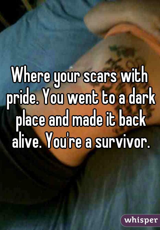 Where your scars with pride. You went to a dark place and made it back alive. You're a survivor.