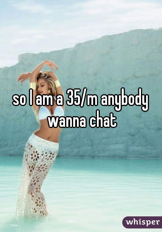 so I am a 35/m anybody wanna chat