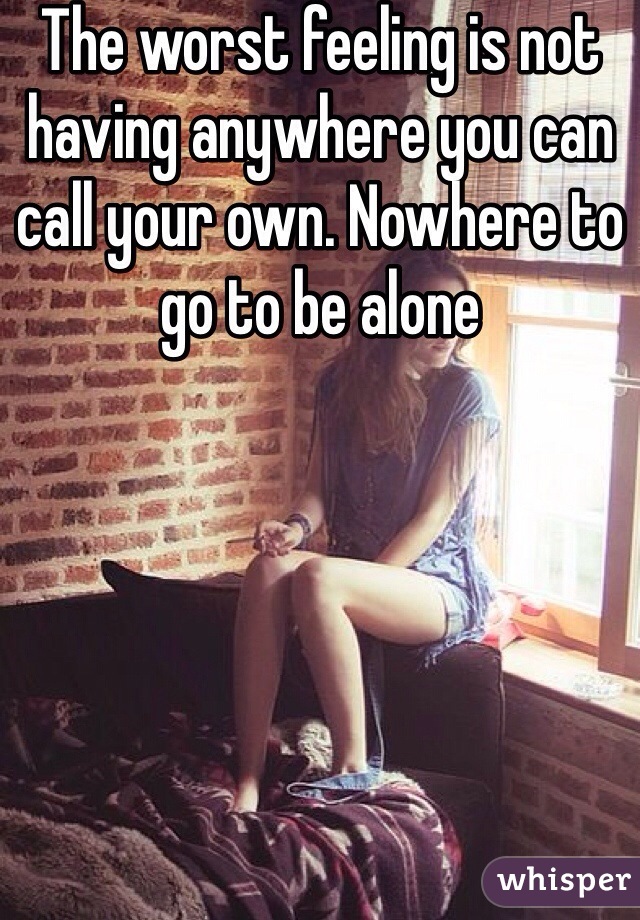 The worst feeling is not having anywhere you can call your own. Nowhere to go to be alone