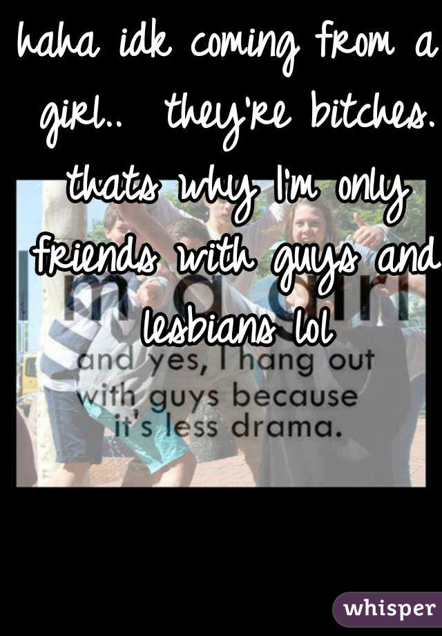 haha idk coming from a girl..  they're bitches. thats why I'm only friends with guys and lesbians lol