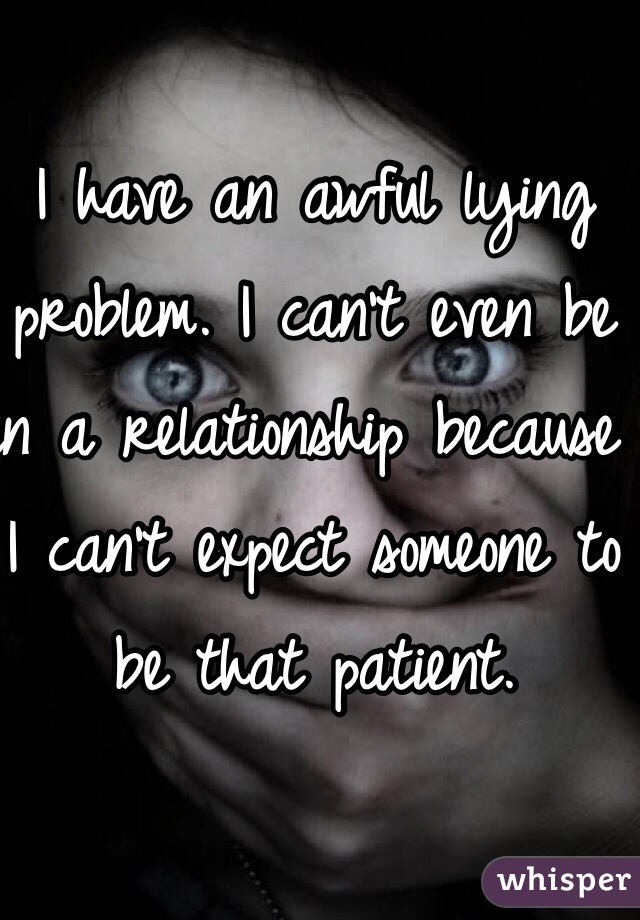 I have an awful lying problem. I can't even be in a relationship because I can't expect someone to be that patient.
