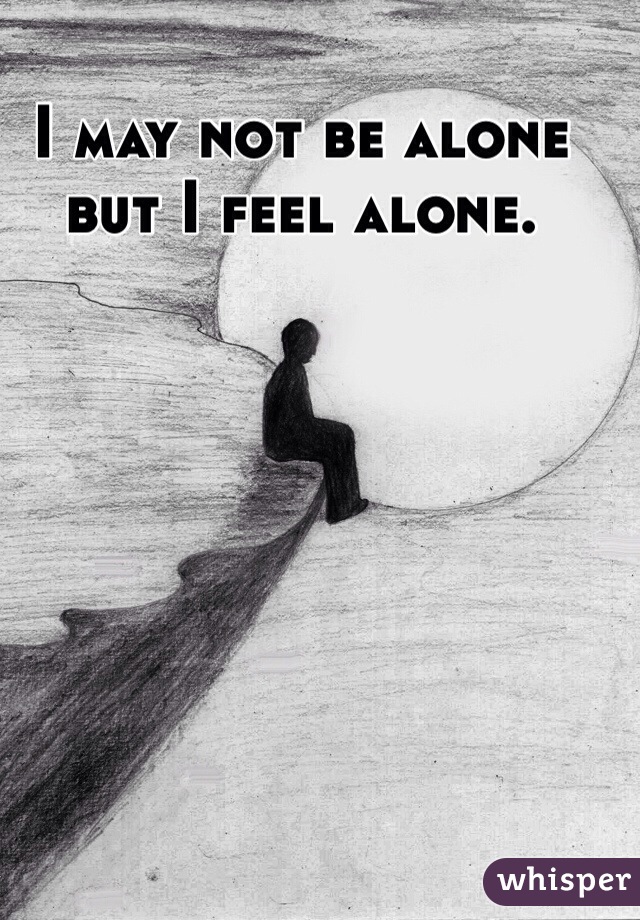 I may not be alone but I feel alone.